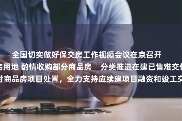 全国切实做好保交房工作视频会议在京召开    妥善处置闲置存量住宅用地 酌情收购部分商品房    分类推进在建已售难交付商品房项目处置，全力支持应续建项目融资和竣工交付，保障购房人合法权益