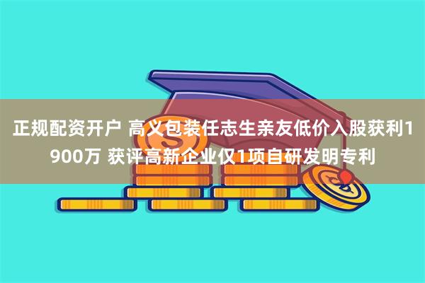 正规配资开户 高义包装任志生亲友低价入股获利1900万 获评高新企业仅1项自研发明专利