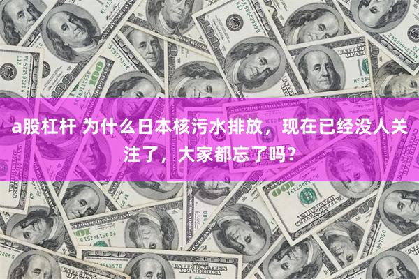 a股杠杆 为什么日本核污水排放，现在已经没人关注了，大家都忘了吗？