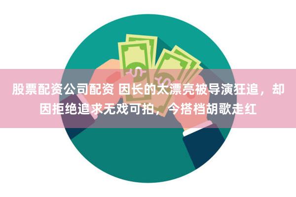 股票配资公司配资 因长的太漂亮被导演狂追，却因拒绝追求无戏可拍，今搭档胡歌走红
