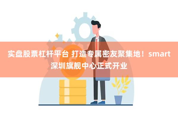 实盘股票杠杆平台 打造专属密友聚集地！smart深圳旗舰中心正式开业