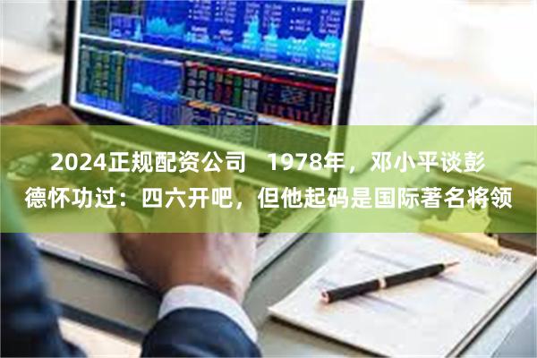 2024正规配资公司   1978年，邓小平谈彭德怀功过：四六开吧，但他起码是国际著名将领