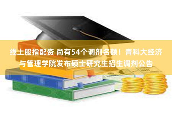 线上股指配资 尚有54个调剂名额！青科大经济与管理学院发布硕士研究生招生调剂公告