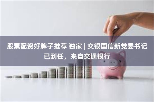 股票配资好牌子推荐 独家 | 交银国信新党委书记已到任，来自交通银行