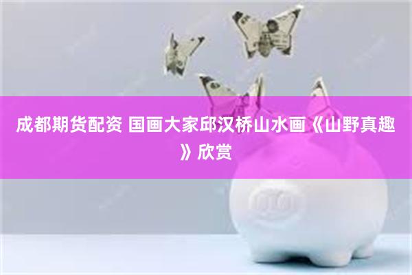 成都期货配资 国画大家邱汉桥山水画《山野真趣》欣赏