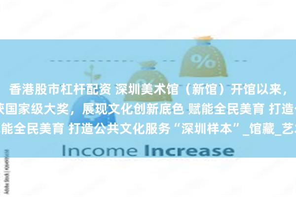 香港股市杠杆配资 深圳美术馆（新馆）开馆以来，展览和公共教育项目屡获国家级大奖，展现文化创新底色 赋能全民美育 打造公共文化服务“深圳样本”_馆藏_艺术_活动