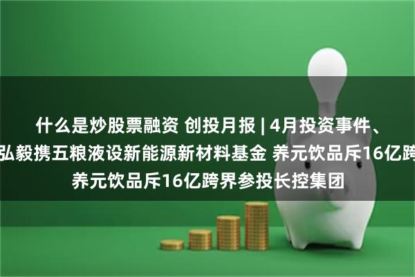 什么是炒股票融资 创投月报 | 4月投资事件、金额同比双降：弘毅携五粮液设新能源新材料基金 养元饮品斥16亿跨界参投长控集团