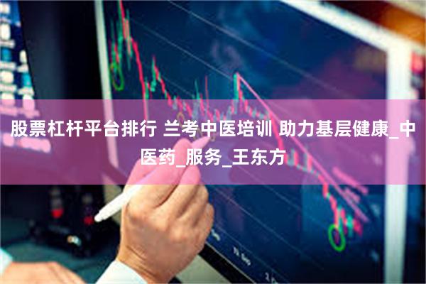 股票杠杆平台排行 兰考中医培训 助力基层健康_中医药_服务_王东方