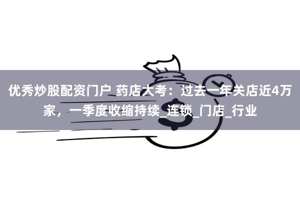 优秀炒股配资门户 药店大考：过去一年关店近4万家，一季度收缩持续_连锁_门店_行业