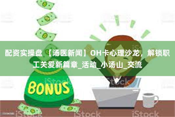 配资实操盘 【汤医新闻】OH卡心理沙龙，解锁职工关爱新篇章_活动_小汤山_交流