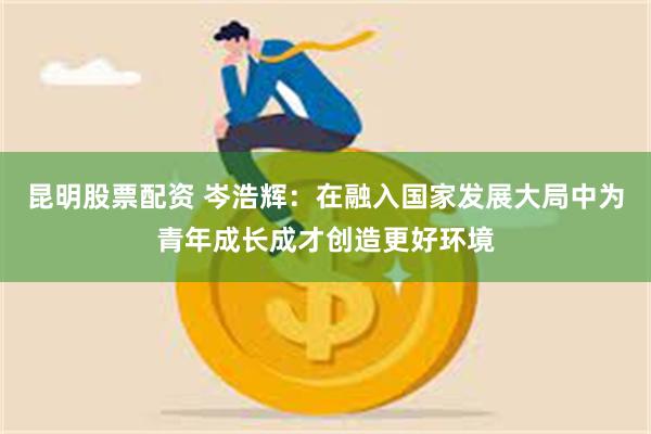 昆明股票配资 岑浩辉：在融入国家发展大局中为青年成长成才创造更好环境