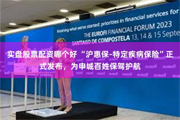 实盘股票配资哪个好 “沪惠保-特定疾病保险”正式发布，为申城百姓保驾护航