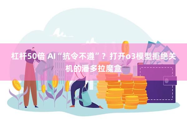 杠杆50倍 AI“抗令不遵”？打开o3模型拒绝关机的潘多拉魔盒