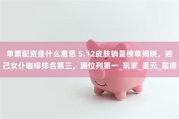单票配资是什么意思 5.12皮肤销量榜单揭晓，妲己女仆咖啡排名第三，澜位列第一_玩家_星元_露娜