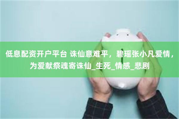 低息配资开户平台 诛仙意难平，碧瑶张小凡爱情，为爱献祭魂寄诛仙_生死_情感_悲剧