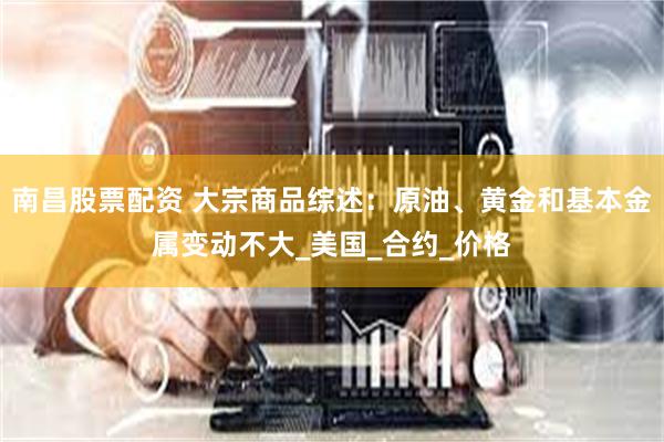 南昌股票配资 大宗商品综述：原油、黄金和基本金属变动不大_美国_合约_价格