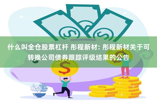 什么叫全仓股票杠杆 彤程新材: 彤程新材关于可转换公司债券跟踪评级结果的公告