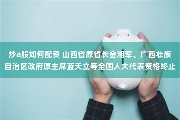 炒a股如何配资 山西省原省长金湘军、广西壮族自治区政府原主席蓝天立等全国人大代表资格终止