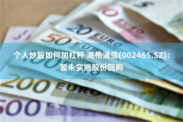 个人炒股如何加杠杆 海格通信(002465.SZ)：暂未实施股份回购