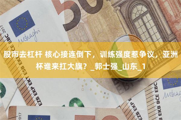 股市去杠杆 核心接连倒下，训练强度惹争议，亚洲杯谁来扛大旗？_郭士强_山东_1