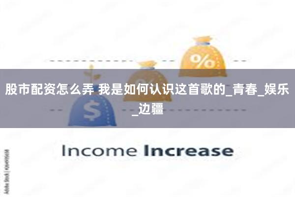 股市配资怎么弄 我是如何认识这首歌的_青春_娱乐_边疆