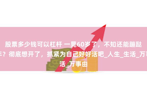 股票多少钱可以杠杆 一晃60岁了，不知还能蹦跶几年？彻底想开了，抓紧为自己好好活吧_人生_生活_万事由