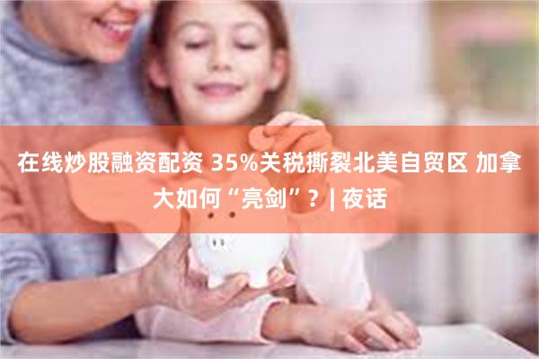 在线炒股融资配资 35%关税撕裂北美自贸区 加拿大如何“亮剑”？| 夜话