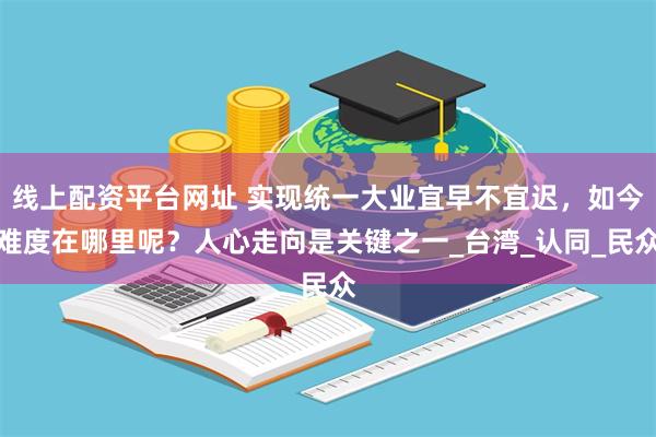 线上配资平台网址 实现统一大业宜早不宜迟，如今难度在哪里呢？人心走向是关键之一_台湾_认同_民众