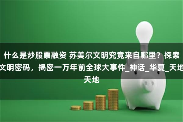 什么是炒股票融资 苏美尔文明究竟来自哪里？探索文明密码，揭密一万年前全球大事件_神话_华夏_天地