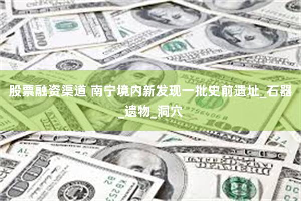 股票融资渠道 南宁境内新发现一批史前遗址_石器_遗物_洞穴