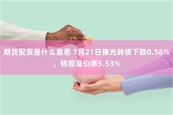 期货配资是什么意思 7月21日豫光转债下跌0.56%，转股溢价率5.53%