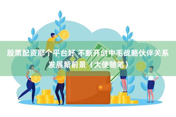 股票配资那个平台好 不断开创中毛战略伙伴关系发展新前景（大使随笔）