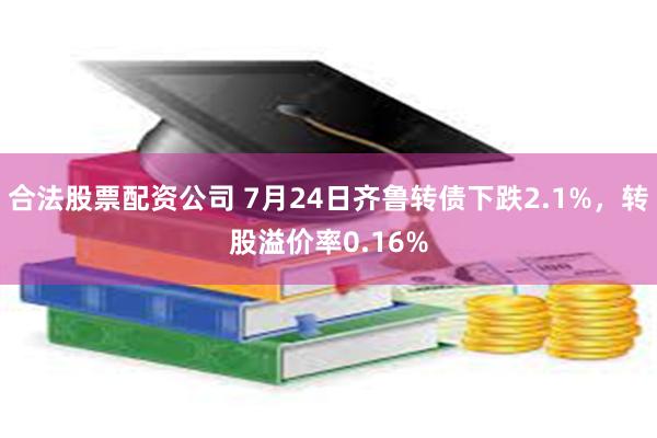 合法股票配资公司 7月24日齐鲁转债下跌2.1%，转股溢价率0.16%