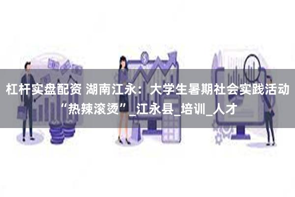 杠杆实盘配资 湖南江永：大学生暑期社会实践活动“热辣滚烫”_江永县_培训_人才
