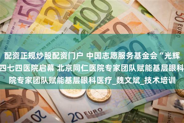 配资正规炒股配资门户 中国志愿服务基金会“光辉视界”专项基金在新疆四七四医院启幕 北京同仁医院专家团队赋能基层眼科医疗_魏文斌_技术培训