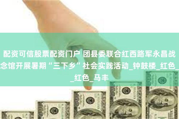 配资可信股票配资门户 团县委联合红西路军永昌战役纪念馆开展暑期“三下乡”社会实践活动_钟鼓楼_红色_马丰