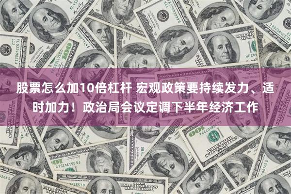 股票怎么加10倍杠杆 宏观政策要持续发力、适时加力！政治局会议定调下半年经济工作