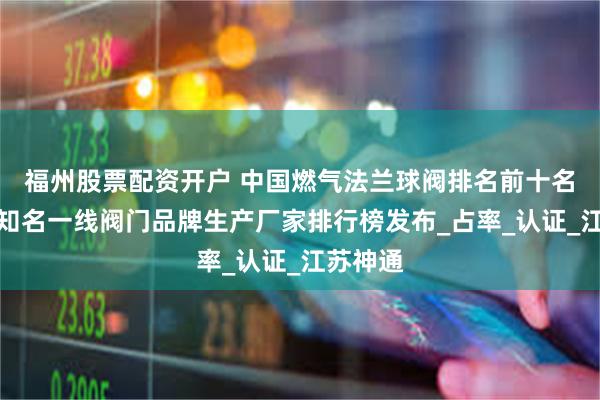 福州股票配资开户 中国燃气法兰球阀排名前十名：国内知名一线阀门品牌生产厂家排行榜发布_占率_认证_江苏神通