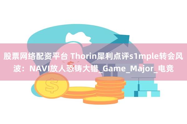 股票网络配资平台 Thorin犀利点评s1mple转会风波：NAVI放人恐铸大错_Game_Major_电竞