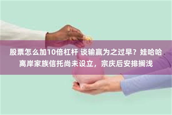 股票怎么加10倍杠杆 谈输赢为之过早？娃哈哈离岸家族信托尚未设立，宗庆后安排搁浅