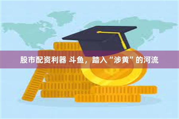 股市配资利器 斗鱼，踏入“涉黄”的河流