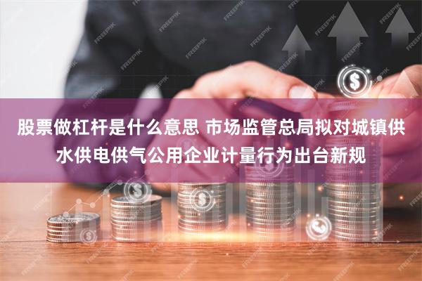 股票做杠杆是什么意思 市场监管总局拟对城镇供水供电供气公用企业计量行为出台新规