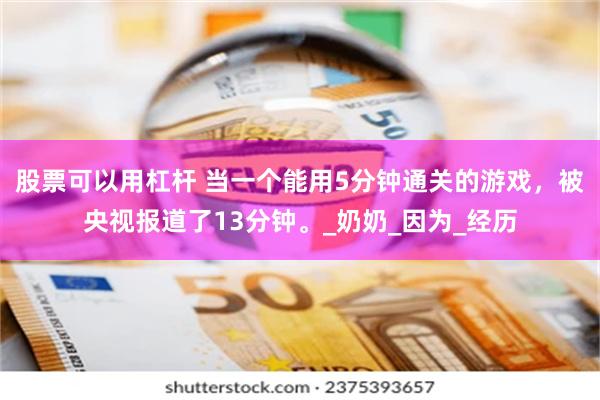 股票可以用杠杆 当一个能用5分钟通关的游戏，被央视报道了13分钟。_奶奶_因为_经历