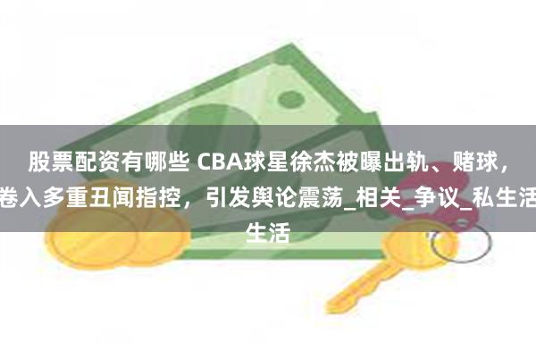 股票配资有哪些 CBA球星徐杰被曝出轨、赌球，卷入多重丑闻指控，引发舆论震荡_相关_争议_私生活
