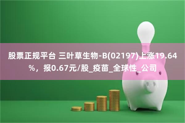 股票正规平台 三叶草生物-B(02197)上涨19.64%，报0.67元/股_疫苗_全球性_公司