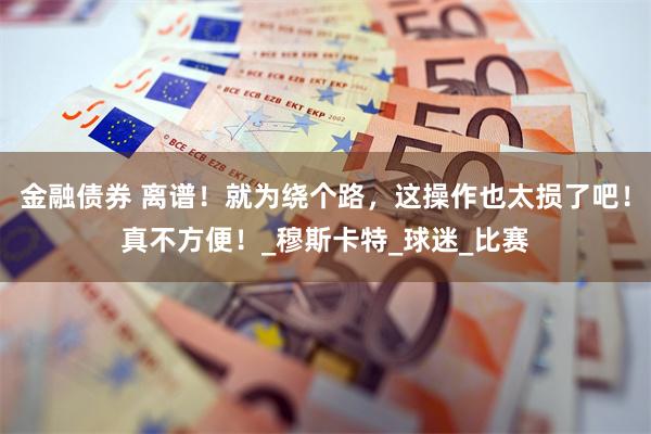 金融债券 离谱！就为绕个路，这操作也太损了吧！真不方便！_穆斯卡特_球迷_比赛