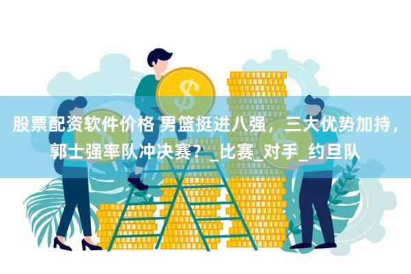 股票配资软件价格 男篮挺进八强，三大优势加持，郭士强率队冲决赛？_比赛_对手_约旦队