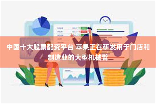 中国十大股票配资平台 苹果正在研发用于门店和制造业的大型机械臂