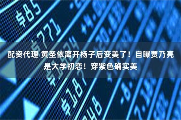 配资代理 黄圣依离开杨子后变美了！自曝贾乃亮是大学初恋！穿紫色确实美