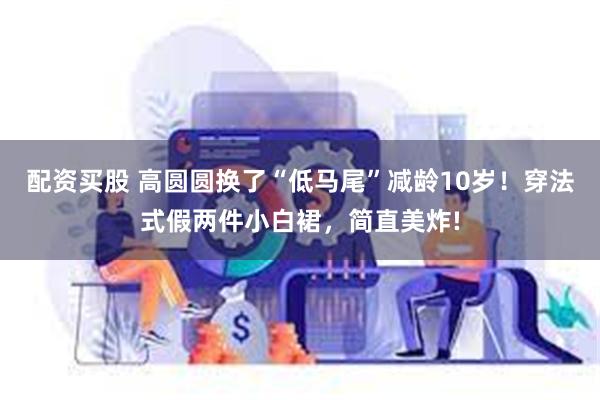 配资买股 高圆圆换了“低马尾”减龄10岁！穿法式假两件小白裙，简直美炸!